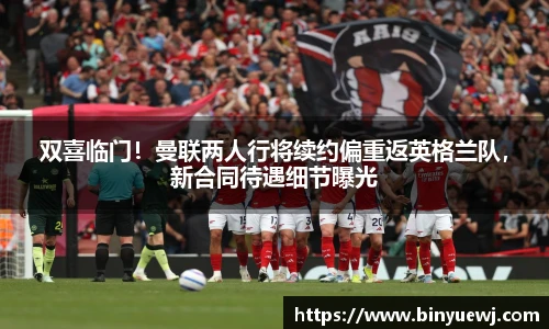 双喜临门！曼联两人行将续约偏重返英格兰队，新合同待遇细节曝光